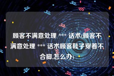 顾客不满意处理 *** 话术(顾客不满意处理 *** 话术顾客鞋子穿着不合脚,怎么办)