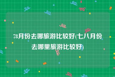 78月份去哪旅游比较好(七八月份去哪里旅游比较好)