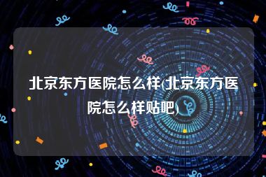 北京东方医院怎么样(北京东方医院怎么样贴吧)