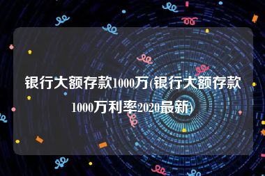 银行大额存款1000万(银行大额存款1000万利率2020最新)
