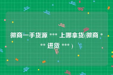 微商一手货源 *** 上哪拿货(微商 *** 进货 *** )