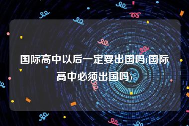 国际高中以后一定要出国吗(国际高中必须出国吗)