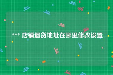  *** 店铺退货地址在哪里修改设置