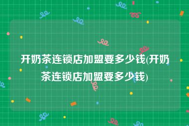 开奶茶连锁店加盟要多少钱(开奶茶连锁店加盟要多少钱)
