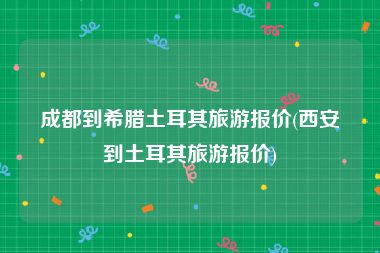 成都到希腊土耳其旅游报价(西安到土耳其旅游报价)