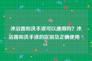 沐浴露和洗手液可以通用吗？沐浴露和洗手液的区别及正确使用 *** 