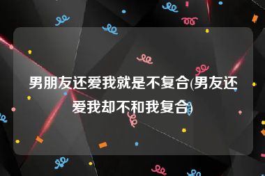 男朋友还爱我就是不复合(男友还爱我却不和我复合)