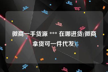 微商一手货源 *** 在哪进货(微商拿货可一件代发)