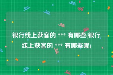 银行线上获客的 *** 有哪些(银行线上获客的 *** 有哪些呢)