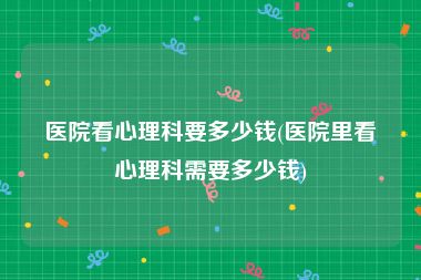 医院看心理科要多少钱(医院里看心理科需要多少钱)
