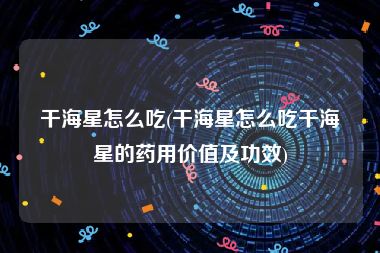 干海星怎么吃(干海星怎么吃干海星的药用价值及功效)