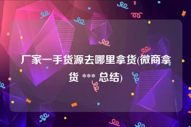 厂家一手货源去哪里拿货(微商拿货 *** 总结)