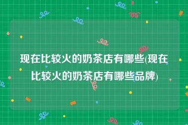 现在比较火的奶茶店有哪些(现在比较火的奶茶店有哪些品牌)