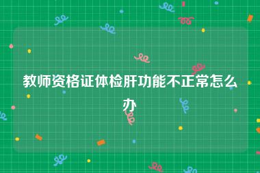 教师资格证体检肝功能不正常怎么办