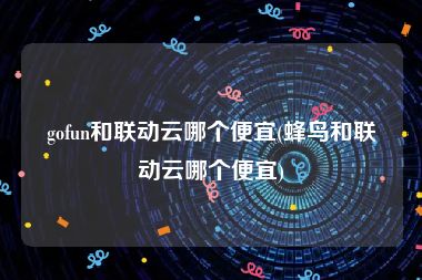 gofun和联动云哪个便宜(蜂鸟和联动云哪个便宜)