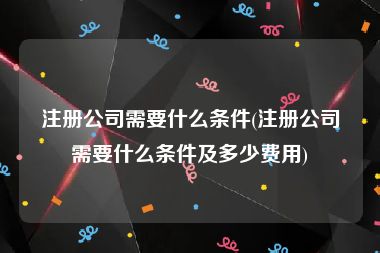 注册公司需要什么条件(注册公司需要什么条件及多少费用)