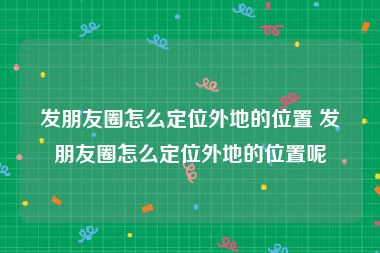 发朋友圈怎么定位外地的位置 发朋友圈怎么定位外地的位置呢
