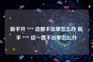 新手开 *** 店都不出单怎么办 新手 *** 店一直不出单怎么办