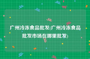 广州冷冻食品批发(广州冷冻食品批发市场在哪里批发)