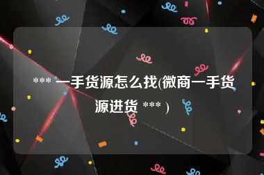  *** 一手货源怎么找(微商一手货源进货 *** )