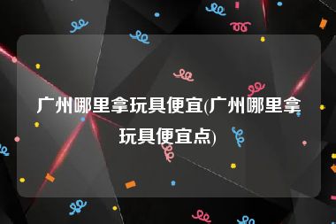 广州哪里拿玩具便宜(广州哪里拿玩具便宜点)