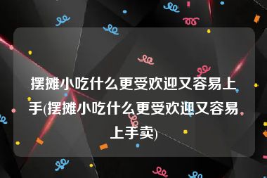 摆摊小吃什么更受欢迎又容易上手(摆摊小吃什么更受欢迎又容易上手卖)