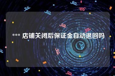  *** 店铺关闭后保证金自动退回吗
