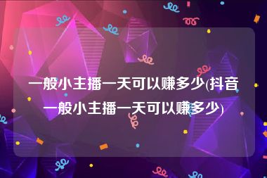 一般小主播一天可以赚多少(抖音一般小主播一天可以赚多少)