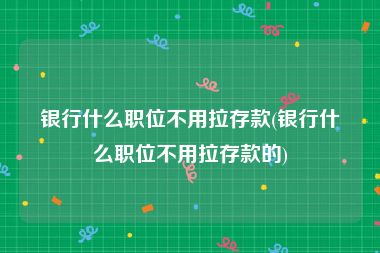 银行什么职位不用拉存款(银行什么职位不用拉存款的)