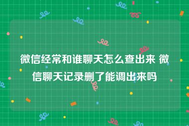 微信经常和谁聊天怎么查出来 微信聊天记录删了能调出来吗