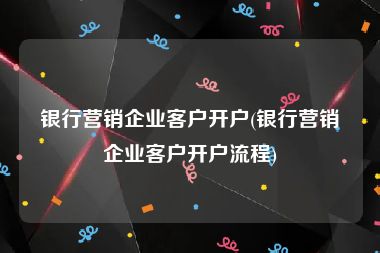 银行营销企业客户开户(银行营销企业客户开户流程)