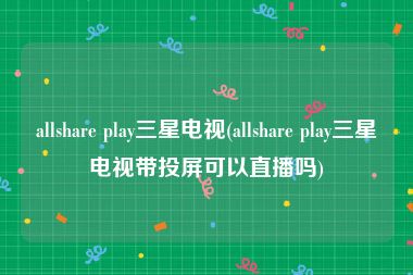allshare play三星电视(allshare play三星电视带投屏可以直播吗)
