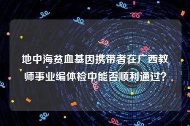 地中海贫血基因携带者在广西教师事业编体检中能否顺利通过？