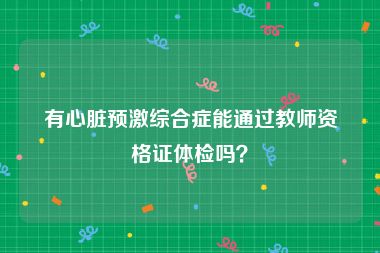 有心脏预激综合症能通过教师资格证体检吗？