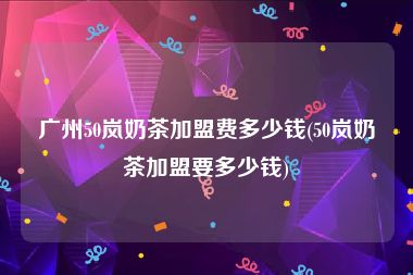广州50岚奶茶加盟费多少钱(50岚奶茶加盟要多少钱)