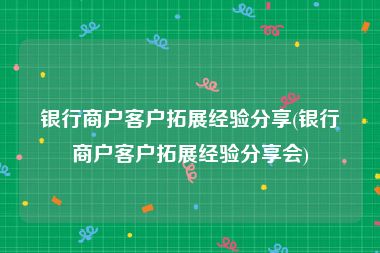 银行商户客户拓展经验分享(银行商户客户拓展经验分享会)