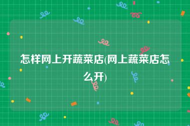 怎样网上开蔬菜店(网上蔬菜店怎么开)