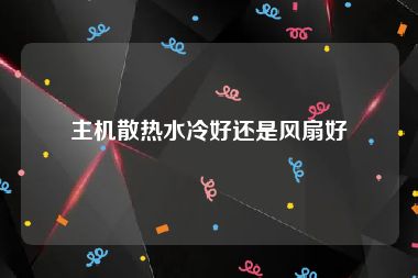 主机散热水冷好还是风扇好