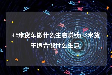 4.2米货车做什么生意赚钱(4.2米货车适合做什么生意)