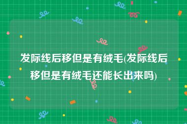 发际线后移但是有绒毛(发际线后移但是有绒毛还能长出来吗)