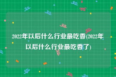 2022年以后什么行业最吃香(2022年以后什么行业最吃香了)