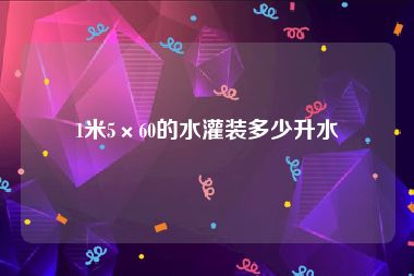 1米5×60的水灌装多少升水