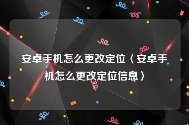 安卓手机怎么更改定位〈安卓手机怎么更改定位信息〉