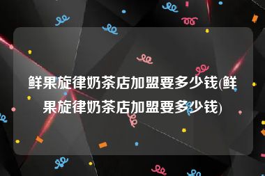 鲜果旋律奶茶店加盟要多少钱(鲜果旋律奶茶店加盟要多少钱)