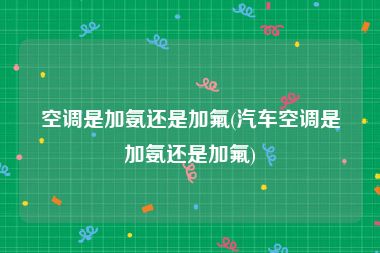 空调是加氨还是加氟(汽车空调是加氨还是加氟)