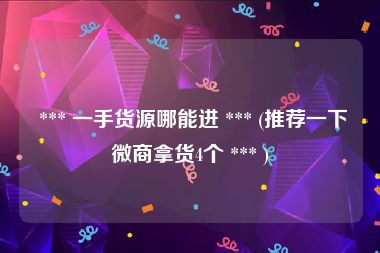  *** 一手货源哪能进 *** (推荐一下微商拿货4个 *** )