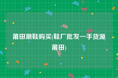 莆田潮鞋购买(鞋厂批发一手货源莆田)