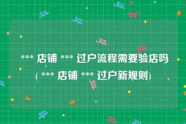  *** 店铺 *** 过户流程需要验店吗( *** 店铺 *** 过户新规则)