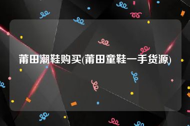 莆田潮鞋购买(莆田童鞋一手货源)