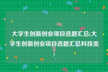 大学生创新创业项目选题汇总(大学生创新创业项目选题汇总科技类)